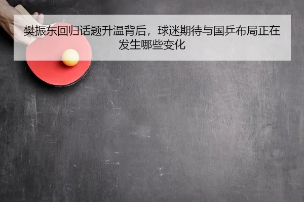 樊振东回归话题升温背后，球迷期待与国乒布局正在发生哪些变化