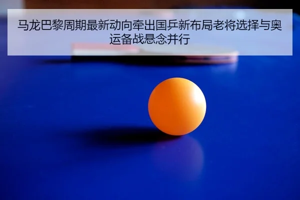 马龙巴黎周期最新动向牵出国乒新布局老将选择与奥运备战悬念并行